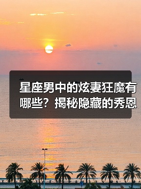 星座男中的炫妻狂魔有哪些？揭秘隐藏的秀恩爱高手（图4）