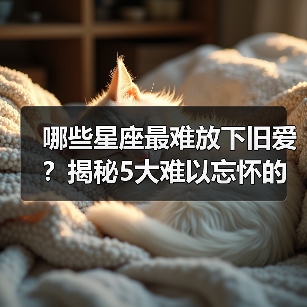 哪些星座最难放下旧爱？揭秘5大难以忘怀的星座（图2）